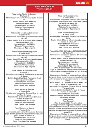 Plaza: Auxiliar-Monitor de Deportes
N° plazas: 2
Administración convocante: Comarca Gúdar-Javalam-
bre
Boletín: Boletín Ocial del Estado
Número de boletín: 139
Fecha de boletín: 11/06/2019
Titulación: Ver convocatoria
Clase: Laboral
Plaza: Auxiliar servicio ayuda a domicilio
N° plazas: Bolsa
Administración convocante: Ayuntamiento de Fuentes
de Ebro
Boletín: Boletín Ocial de la Provincia de Zaragoza
Número de boletín: 129
Fecha de boletín: 08/06/2019
Titulación: Ver convocatoria
Clase: Laboral Tipo: temporal
Plaza: Limpieza de edicios públicos.
N° plazas: Bolsa
Administración convocante: Ayuntamiento de Fuentes
de Ebro
Boletín: Boletín Ocial de la Provincia de Zaragoza
Número de boletín: 129
Fecha de boletín: 08/06/2019
Titulación: Ver convocatoria
Clase: Laboral Tipo: temporal
Plaza: Maestro de Educación Infantil
N° plazas: 1
Administración convocante: Ayuntamiento de Mezquita
de Jarque
Boletín: Boletín Ocial de la Provincia de Teruel
Número de boletín: 107
Fecha de boletín: 07/06/2019
Titulación: Ver convocatoria
Clase: Laboral Tipo: temporal
Plaza: Monitor de deportes
N° plazas: Bolsa
Administración convocante: Comarca Hoya de Hues-
ca/ Plana de Huesca
Boletín: Boletín Ocial de la Provincia de Huesca
Número de boletín: 98
Fecha de boletín: 27/05/2019
Titulación: Ver convocatoria
Clase: Laboral Tipo: temporal
Plaza: Monitores de deporte.
N° plazas: Bolsa
Administración convocante: Comarca de Campo de
Borja Boletín: Boletín Ocial de la Provincia de Zara-
goza Número de boletín: 76
Fecha de boletín: 03/04/2019
Titulación: Ver convocatoria
Clase: Contratado Tipo: temporal
10
Plaza: Monitores de juventud.
N° plazas: Bolsa
Administración convocante: Comarca de Campo de
Borja Boletín: Boletín Ocial de la Provincia de Zarago-
za Número de boletín: 76
Fecha de boletín: 03/04/2019
Titulación: Ver convocatoria
Clase: Contratado Tipo: temporal
Plaza: Monitor de tiempo libre.
N° plazas: Bolsa
Administración convocante: Comarca de Campo de
Borja
Boletín: Boletín Ocial de la Provincia de Zaragoza
Número de boletín: 74
Fecha de boletín: 01/04/2019
Titulación: Ver comvocatoria
Clase: Laboral Tipo: temporal
Plaza: AUXILIARES DE AYUDAA DOMICILIO (BOLSA
DE TRABAJO)
Administración convocante: Comarca del Campo de
Daroca
Boletín: Boletín Ocial de la Provincia de Zaragoza
Número de boletín: 282
Fecha de boletín: 10/12/2009
Titulación: Ver convocatoria
Clase: Laboral Tipo: Temporal
Plazo de presentación: Ver convocatoria
Lugar de presentación: Registro General de la Sede
Comarcal o en la forma prevista en el art. 38.4 de la Ley
30/92
Observaciones: El plazo de presentación de solicitu-
des queda abierto permanentemente, hasta tanto no se
vuelva a realizar una nueva convocatoria de bolsa de
trabajo
Plaza: BOLSA DE TRABAJO DE AUXILIARES DEL
SERVICIO DE AYUDA A DOMICILIO
Administración convocante: Comarca Hoya de Huesca
/ Plana de Uesca
Boletín: Boletín Ocial de la Provincia de Huesca
Número de boletín: 91
Fecha de boletín: 07/05/2009
Titulación: número), Estar en posesión del certicado
de estudios primarios.
Clase: Laboral
Tipo: Temporal
Plazo de presentación: Ver convocatoria
Lugar de presentación: Registro General de la Comar-
ca Hoya de Huesca/Plana de Uesca (C/ Voluntarios de
Santiago, 2 22004 Huesca), en horario de ocina, o bien
mediante el procedimiento que regula el artículo 38.4 de
la Ley 30/92
Observaciones: El plazo de presentación de solicitu-
des queda abierto permanentemente, hasta tanto no se
vuelva a realizar una nueva convocatoria de Bolsa de
Trabajo.
EMPLEO PÚBLICO
www.aragon.es
Servicios para el Empleo CCOO Aragón
 