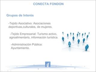 -Tejido Asociativo: Asociaciones
deportivas,culturales, de mujeres.
-Tejido Empresarial: Turismo activo,
agroalimentario, información turística.
-Administración Pública:
Ayuntamiento.
Grupos de Interés
CONECTA FONDON
 