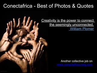Conectafrica - Best of Photos & Quotes

                Creativity is the power to connect
                    the seemingly unconnected.
                                    William Plomer




                            Another collective job on
                          www.conectafrica.ning.com
 
