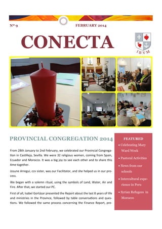 Nº 9

FEBRUARY 2014

CONECTA

PROVINCIAL CONGREGATION 2014

FEATURED
 Celebrating Mary

From 28th January to 2nd February, we celebrated our Provincial Congregation in Castilleja, Sevilla. We were 32 religious women, coming from Spain,
Ecuador and Morocco. It was a big joy to see each other and to share this
time together.
Josune Arregui, ccv sister, was our Facilitator, and she helped us in our process.
We began with a solemn ritual, using the symbols of Land, Water, Air and
Fire. After that, we started our PC.
First of all, Isabel Gortázar presented the Report about the last 8 years of life
and ministries in the Province, followed by table conversations and questions. We followed the same process concerning the Finance Report, pre-

Ward Week
 Pastoral Activities
 News from our
schools
 Intercultural experience in Peru
 Syrian Refugees in
Morocco

 