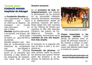 “Conecta Joven”                 Nuestro proyecto
FUNDACIÓ AKWABA
                                Es un proyecto de ApS, in-
Hospitalet de llobregat         tergeneracional, que impulsa
                                la participación de los jóvenes
La Fundación Akwaba es          en su comunidad mediante
una organización no guber-      acciones formativas orientadas
namental      que       nació   a la alfabetización digital de
en 1992 con el objetivo de      personas mayores del barrio.
conseguir     un      mundo     Estas clases han sido incluidas
más justo para            to-   en los Talleres de Familia que
dos y todas.                    coordina el PEE (Pla Educatiu         Taller de expresión no verbal
Akwaba significa bienvenid      d’Entorn) del distrito de Co-
o en baoulé, una lengua del     llblanc-La      Torrassa      de
                                                                  Clases impartidas a las
centro            de la Costa   L’Hospitalet, favoreciendo así la
                                                                  personas        adultas:     Cada
de Marfil, un país del África   creación de una red asocia-
                                                                  pareja de jóvenes tiene un
occidental.                     tiva más amplia.
                                                                  grupo de personas mayores y
Akwaba coopera y por otro                                         les enseña a utilizar el orde-
lado da la bienvenida a los     El proyecto es el segundo año
                                                                  nador, empezando por las
colectivos de inmigrantes       que se lleva a cabo y se con-
                                                                  cosas más básicas hasta llegar
que            han llegado a    centra en:
                                                                  a niveles de usuario.
L’Hospitalet.  El    Conecta    Formación de jóvenes: En
Joven es un proyecto que        esta primera parte se buscan
llevamos a cabo dentro de       los jóvenes que quieren formar educatiu@fundacioakwaba.cat
los programas de Coopera-       parte del proyecto y se les         www.fundacioakwaba.cat
ción Local. Este año han        ofrecen 10 sesiones de forma-
                                ción.                                                            15
 