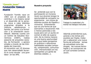 “Conecta Joven”                   Nuestro proyecto
FUNDACIÓN TOMILLO
Madrid
                                  Se pretende que con la
 Fundación Tomillo nace en        participación en Conecta
 1983 con el propósito de         Joven sus jóvenes tengan la
 contribuir a la mejora social    oportunidad de compartir su
 y al desarrollo de la perso-     experiencia con chicos de
 na. Lleva a cabo distintos       distintos puntos de España y   Trabajar la creatividad y fo-
 programas dirigidos a la         viceversa. Entendiendo         mentar los trabajos manuales
 infancia,    adolescencia    y   que es una forma de que
 familia, así como a la forma-    acercarlos a situaciones más
 ción y la orientación socio-     o menos parecidas a las
 laboral. Además cuenta con       suyas pero con un punto en
                                                                 Además pretendemos que,
 un Centro de Estudios Eco-       común el afán de supera-
                                                                 gracias a los temas pro-
 nómicos      (CEET),   realiza   ción. De la misma manera
                                                                 puestos por Esplai, traba-
 asesoría de proyectos socia-     es una buena oportunidad
                                                                 jen y adquieran una nueva
 les, da formación y genera       para que todos pongamos
                                                                 forma de enfrentar temas
 empleo a través de las Enti-     en práctica o reforcemos
                                                                 de actualidad como las
 dades de Inserción.              habilidades sociales (empa-
                                                                 drogas, las nuevas tecno-
 Al encuentro van 15 jóvenes      tía, comprensión, comunica-
                                                                 logías y se conciencien de
 que han desarrollado duran-      ción, interactividad con los
                                                                 en qué consiste Conecta
 te el curso escolar una gran     semejantes y/o gente de
                                                                 Joven.
 labor en los APS.                distintas edades…).


                                                                                            16
 