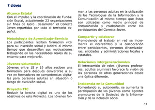 7 claves
                                               man a las personas adultas en la utilización
Alcance Estatal
                                               de las Tecnologías de la Información y la
Con el impulso y la coordinación de Funda-
                                               Comunicación al mismo tiempo que éstas
ción Esplai, actualmente 23 organizaciones
                                               son utilizadas como medio principal de
sin fines de lucro desarrollan el Conecta
                                               comunicación y colaboración entre los
Joven repartidas por todo el territorio es-
                                               participantes del Conecta Joven.
pañol.
                                               Compartir y colaborar
Metodología de Aprendizaje-Servicio
                                               Promoviendo el trabajo en red se incre-
Los participantes reciben formación vital
                                               menta el intercambio y la colaboración
para su inserción social y laboral al mismo
                                               entre participantes, personas dinamizado-
tiempo que desarrollan sus motivaciones
                                               ras, entidades y administraciones locales y
trabajando en las necesidades reales de su
                                               estatales.
entorno para mejorarlo.
                                               Relaciones intergeneracionales
Jóvenes voluntarios
                                               El intercambio de roles (jóvenes profeso-
Jóvenes entre 15 y 19 años reciben una
                                               res, adultos alumnos) favorece la visión de
formación para después convertirse a su
                                               las personas de otras generaciones desde
vez en formadores en competencias digita-
                                               una óptica diferente.
les para personas adultas en situación o
riesgo de exclusión social.
                                               Incidencia en la Comunidad
                                               Fomentando su autonomía, se aumenta la
Proyecto TIC
                                               participación de los jóvenes como agentes
Reducir la brecha digital es uno de los
                                               promotores de la Sociedad de la Informa-
objetivos de este Proyecto. Los jóvenes for-
                                               ción y de la inclusión social.

                                                                                              17
 