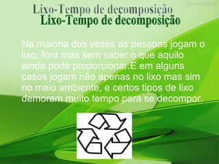 Na maioria das vezes as pessoas jogam o lixo, fora mas sem saber o que aquilo ainda pode proporcionar.E em alguns casos jogam não apenas no lixo mas sim no meio ambiente, e certos tipos de lixo demoram muito tempo para se decompor. Lixo-Tempo de decomposição 