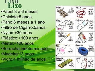•Papel:3 a 6 meses •Chiclete:5 anos •Pano:6 meses a 1 ano •Filtro de Cigarro:5anos •Nylon:+30 anos •Plástico:+100 anos •Metal:+100 anos •Borracha:indeterminado •Madeira:13 anos •Vidro:1 milhão de anos Lixo 