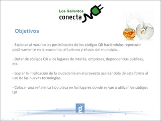Objetivos
- Explotar al máximo las posibilidades de los códigos QR haciéndolos repercutir
positivamente en la economía, el turismo y el ocio del municipio..
- Dotar de códigos QR a los lugares de interés, empresas, dependencias públicas,
etc.
- Lograr la implicación de la ciudadanía en el proyecto acercándola de esta forma al
uso de las nuevas tecnologías.
- Colocar una señaletica tipo placa en los lugares donde se van a utilizar los códigos
QR
 