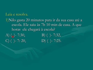 Leia e resolva. 1) Nilo gasta 20 minutos para ir da sua casa até a escola. Ele saiu às 7h 10 min de casa. A que horas ele chegará à escola? A) ( )- 7:30, B) ( )- 7:32, C) ( )- 7: 20, D) ( )- 7:25.