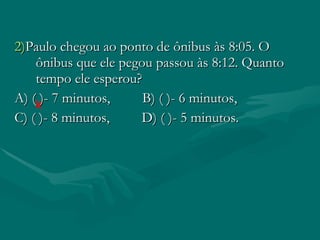 2) Paulo chegou ao ponto de ônibus às 8:05. O ônibus que ele pegou passou às 8:12. Quanto tempo ele esperou? A) ( )- 7 minutos, B) ( )- 6 minutos, C) ( )- 8 minutos, D) ( )- 5 minutos.
