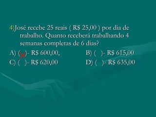 4) José recebe 25 reais ( R$ 25,00 ) por dia de trabalho. Quanto receberá trabalhando 4 semanas completas de 6 dias? A) ( )- R$ 600,00, B) ( )- R$ 615,00 C) ( )- R$ 620,00 D) ( )- R$ 635,00