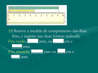 5) Observe a medida de comprimento das duas fitas, e registre nas duas formas indicada Fita verde :______mm, ou _____cm e _____mm. Fita amarela: ______mm ou ____cm e ____mm.