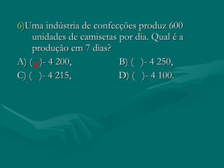 6) Uma indústria de confecções produz 600 unidades de camisetas por dia. Qual é a produção em 7 dias? A) ( )- 4 200, B) ( )- 4 250, C) ( )- 4 215, D) ( )- 4 100.