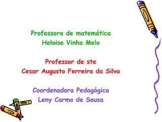 Professora de matemática Heloise Vinha Melo Professor de ste Cesar Augusto Ferreira da Silva Coordenadora Pedagógica Leny Carmo de Sousa