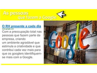 O RH presente a cada dia
www.google.com
Com a preocupação total nas
pessoas que fazem parte da
empresa, criando
um ambiente agradável que
estimula a criatividade e que
contribui cada vez mais para
que os googlers identifiquem-
se mais com a Google.
As pessoas
que fazem a Google
 