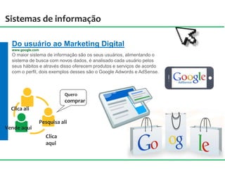 Sistemas de informação
Do usuário ao Marketing Digital
www.google.com
O maior sistema de informação são os seus usuários, alimentando o
sistema de busca com novos dados, é analisado cada usuário pelos
seus hábitos e através disso oferecem produtos e serviços de acordo
com o perfil, dois exemplos desses são o Google Adwords e AdSense.
Clica
aqui
Pesquisa ali
Clica ali
Vende aqui
Quero
comprar
 