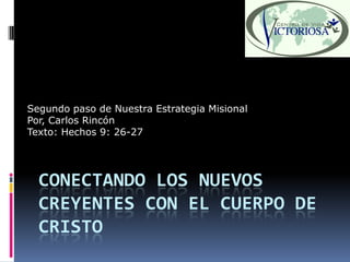 Segundo paso de Nuestra Estrategia Misional
Por, Carlos Rincón
Texto: Hechos 9: 26-27




  CONECTANDO LOS NUEVOS
  CREYENTES CON EL CUERPO DE
  CRISTO
 