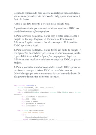 Com tudo configurado para você se conectar ao banco de dados,
vamos começar a diversão escrevendo código para se conectar à
fonte de dados.
• Abra o seu IDE favorito e crie um novo projeto Java.
A próxima coisa importante será adicionar os drivers JDBC no
caminho de construção do projeto.
1. Para fazer isso no eclipse, clique com o botão direito sobre o
Projeto no Package Explorer -> Caminho de Construção ->
Adicionar Arquivo externas. Localize o arquivo JAR do driver
JDBC e pressione Abrir.
2. Para fazer isso no IntelliJ, clique direito em pasta do projeto ->
configurações do módulo Open, isso deve abrir uma nova janela.
Ir para bibliotecas sob Configurações do projeto e clique em
Adicionar para localizar e adicionar os arquivos JDBC jar para o
projeto.
3. Para se conectar a um banco de dados usando JDBC, primeiro
precisamos carregar o driver JDBC na memória e usar o
DriverManager para obter uma conexão com banco de dados. O
código para demonstrar este como se segue:
public class JDBCUtil {
String className, URL, user, password;
Connection connection;
public JDBCUtil(String className, String URL, String user, String
password) {
this.className = className;
this.URL = URL;
this.user = user;
this.password = password;
this.connection = null;
}
public void getConnection() {
//Load the driver class
try {
Class.forName(className);
} catch (ClassNotFoundException ex) {
 