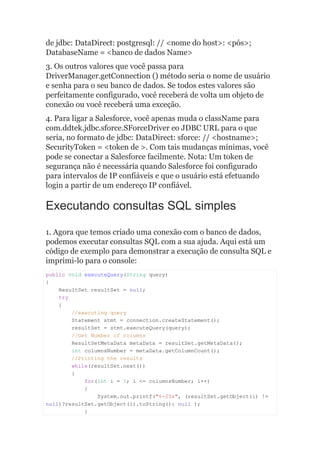 de jdbc: DataDirect: postgresql: // <nome do host>: <pós>;
DatabaseName = <banco de dados Name>
3. Os outros valores que você passa para
DriverManager.getConnection () método seria o nome de usuário
e senha para o seu banco de dados. Se todos estes valores são
perfeitamente configurado, você receberá de volta um objeto de
conexão ou você receberá uma exceção.
4. Para ligar a Salesforce, você apenas muda o className para
com.ddtek.jdbc.sforce.SForceDriver eo JDBC URL para o que
seria, no formato de jdbc: DataDirect: sforce: // <hostname>;
SecurityToken = <token de >. Com tais mudanças mínimas, você
pode se conectar a Salesforce facilmente. Nota: Um token de
segurança não é necessária quando Salesforce foi configurado
para intervalos de IP confiáveis e que o usuário está efetuando
login a partir de um endereço IP confiável.
Executando consultas SQL simples
1. Agora que temos criado uma conexão com o banco de dados,
podemos executar consultas SQL com a sua ajuda. Aqui está um
código de exemplo para demonstrar a execução de consulta SQL e
imprimi-lo para o console:
public void executeQuery(String query)
{
ResultSet resultSet = null;
try
{
//executing query
Statement stmt = connection.createStatement();
resultSet = stmt.executeQuery(query);
//Get Number of columns
ResultSetMetaData metaData = resultSet.getMetaData();
int columnsNumber = metaData.getColumnCount();
//Printing the results
while(resultSet.next())
{
for(int i = 1; i <= columnsNumber; i++)
{
System.out.printf("%-25s", (resultSet.getObject(i) !=
null)?resultSet.getObject(i).toString(): null );
}
 