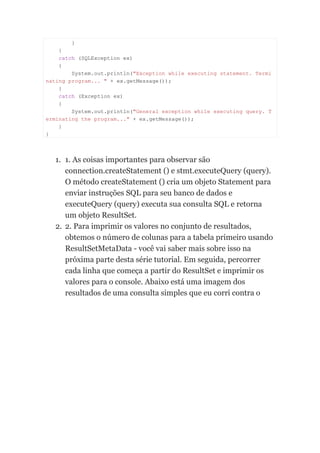 }
}
catch (SQLException ex)
{
System.out.println("Exception while executing statement. Termi
nating program... " + ex.getMessage());
}
catch (Exception ex)
{
System.out.println("General exception while executing query. T
erminating the program..." + ex.getMessage());
}
}
1. 1. As coisas importantes para observar são
connection.createStatement () e stmt.executeQuery (query).
O método createStatement () cria um objeto Statement para
enviar instruções SQL para seu banco de dados e
executeQuery (query) executa sua consulta SQL e retorna
um objeto ResultSet.
2. 2. Para imprimir os valores no conjunto de resultados,
obtemos o número de colunas para a tabela primeiro usando
ResultSetMetaData - você vai saber mais sobre isso na
próxima parte desta série tutorial. Em seguida, percorrer
cada linha que começa a partir do ResultSet e imprimir os
valores para o console. Abaixo está uma imagem dos
resultados de uma consulta simples que eu corri contra o
 