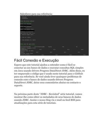 Salesforce para sua referência:
Fácil Conexão e Execução
Espero que este tutorial ajudou a entender como é fácil se
conectar ao seu banco de dados e executar consultas SQL simples
em Java usando drivers Progress DataDirect JDBC. Além disso, eu
ter empurrado o código que é usado neste tutorial para o GitHub
para sua referência. Se você ainda tiver quaisquer problemas de
conexão com o banco de dados usando drivers Progress
DataDirect JDBC, deixe seus comentários abaixo ou contacte o
suporte.
Na próxima parte deste "JDBC - Revisited" série tutorial, vamos
mostrar-lhe como obter os metadados de seus bancos de dados
usando JDBC. Assine o nosso blog via e-mail ou feed RSS para
atualizações para esta série de tutoriais.
 