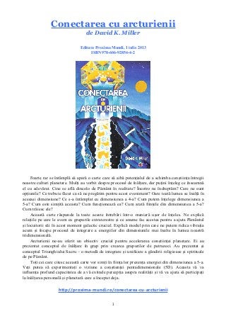 1
Conectarea cu arcturienii
de David K. Miller
Editura Proxima Mundi, 1 iulie 2013
ISBN 978-606-92854-4-2
Foarte rar se întâmplă să apară o carte care să aibă potențialul de a schimba conștiința întregii
noastre culturi planetare. Mulți au vorbit despre procesul de înălțare, dar puțini înțeleg ce înseamnă
el cu adevărat. Cine se află dincolo de Pământ în realitate? Încotro ne îndreptăm? Care ne sunt
opțiunile? Ce trebuie făcut ca să ne pregătim pentru acest eveniment? Oare toată lumea se înalță în
aceeași dimensiune? Ce s-a întâmplat cu dimensiunea a 4-a? Cum putem înțelege dimensiunea a
5-a? Cum este simțită aceasta? Cum funcționează ea? Cum arată ființele din dimensiunea a 5-a?
Cum trăiesc ele?
Această carte răspunde la toate aceste întrebări într-o manieră ușor de înțeles. Ne explică
relațiile pe care le avem cu grupurile extraterestre și ce anume fac acestea pentru a ajuta Pământul
și locuitorii săi în acest moment galactic crucial. Explică modul prin care ne putem ridica vibrația
acum și începe procesul de integrare a energiilor din dimensiunile mai înalte în lumea noastră
tridimensională.
Arcturienii ne-au oferit un obiectiv crucial pentru accelerarea conștiinței planetare. Ei au
prezentat conceptul de înălțare în grup prin crearea grupurilor de patruzeci. Au prezentat și
conceptul Triunghiului Sacru – o metodă de integrare și unificare a gândirii religioase și spirituale
de pe Pământ.
Toți cei care citesc această carte vor simți în ființa lor prezența energiei din dimensiunea a 5-a.
Veți putea să experimentați o viziune a conștienței pentadimensionale (5D). Aceasta vă va
influența profund capacitatea de a vă extinde percepția asupra realității și vă va ajuta să participați
la înălțarea personală și planetară care a început deja.
http://proxima-mundi.ro/conectarea-cu-arcturienii
 