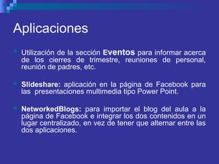 Aplicaciones
 Utilización de la sección Eventos para informar acerca
de los cierres de trimestre, reuniones de personal,
reunión de padres, etc.
 Slideshare: aplicación en la página de Facebook para
las presentaciones multimedia tipo Power Point.
 NetworkedBlogs: para importar el blog del aula a la
página de Facebook e integrar los dos contenidos en un
lugar centralizado, en vez de tener que alternar entre las
dos aplicaciones.
 