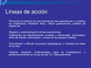 Líneas de acción
 Promover la práctica de documentación de experiencias o modelos
de enseñanza, mediante fotos, vídeos grabaciones, análisis de
clases etc.
 Registro y sistematización de las experiencias.
 Publicación de planificaciones anuales y mensuales, actividades,
sitios de interés, información , cursos en los grupos creados
 Documentar y difundir proyectos pedagógicos y modelos de clase
en la web.
 Generar espacios institucionales para la investigación y
perfeccionamiento en el uso de las TIC. Mensualmente
 