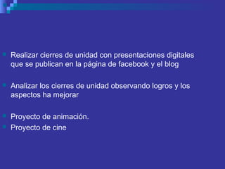  Realizar cierres de unidad con presentaciones digitales
que se publican en la página de facebook y el blog
 Analizar los cierres de unidad observando logros y los
aspectos ha mejorar
 Proyecto de animación.
 Proyecto de cine
 