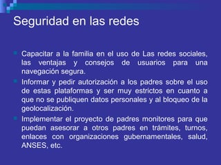 Seguridad en las redes
 Capacitar a la familia en el uso de Las redes sociales,
las ventajas y consejos de usuarios para una
navegación segura.
 Informar y pedir autorización a los padres sobre el uso
de estas plataformas y ser muy estrictos en cuanto a
que no se publiquen datos personales y al bloqueo de la
geolocalización.
 Implementar el proyecto de padres monitores para que
puedan asesorar a otros padres en trámites, turnos,
enlaces con organizaciones gubernamentales, salud,
ANSES, etc.
 