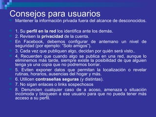 Consejos para usuarios
 Mantener la información privada fuera del alcance de desconocidos.
 1. Su perfil en la red los identifica ante los demás.
 2. Revisen la privacidad de la cuenta.
 En Facebook, debemos configurar de antemano un nivel de
seguridad (por ejemplo: “Solo amigos”).
 3. Cada vez que publiquen algo, decidan por quién será visto..
 4. Recuerden que cuando algo se publica en una red, aunque lo
eliminemos más tarde, siempre existe la posibilidad de que alguien
tenga ya una copia que no podremos borrar.
 5. Eviten exponer datos que permitan la localización o revelar
rutinas, horarios, ausencias del hogar y más.
 6. Utilicen contraseñas seguras (y distintas).
 7. No sigan enlaces o links sospechosos
 8. Denuncien cualquier caso de a acoso, amenaza o situación
incómoda y bloqueen a ese usuario para que no pueda tener más
acceso a su perfil.
 