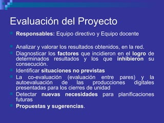Evaluación del Proyecto
 Responsables: Equipo directivo y Equipo docente
 Analizar y valorar los resultados obtenidos, en la red.
 Diagnosticar los factores que incidieron en el logro de
determinados resultados y los que inhibieron su
consecución.
 Identificar situaciones no previstas
 La co-evaluación (evaluación entre pares) y la
autoevaluación de las producciones digitales
presentadas para los cierres de unidad
 Detectar nuevas necesidades para planificaciones
futuras
 Propuestas y sugerencias.
 