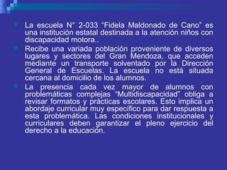  La escuela N° 2-033 “Fidela Maldonado de Cano” es
una institución estatal destinada a la atención niños con
discapacidad motora..
 Recibe una variada población proveniente de diversos
lugares y sectores del Gran Mendoza, que acceden
mediante un transporte solventado por la Dirección
General de Escuelas. La escuela no está situada
cercana al domicilio de los alumnos.
 La presencia cada vez mayor de alumnos con
problemáticas complejas “Multidiscapacidad” obliga a
revisar formatos y prácticas escolares. Esto implica un
abordaje curricular muy específico para dar respuesta a
esta problemática. Las condiciones institucionales y
curriculares deben garantizar el pleno ejercicio del
derecho a la educación.
 