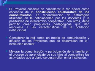  El Proyecto consiste en considerar la red social como
escenario de la construcción colaborativa de los
conocimientos. La reconstrucción de estrategias
utilizadas en la cotidianeidad por los docentes y la
posibilidad de intercambio cooperativo con otros, debe
permitir crear propuestas pedagógicas que den
respuesta a las características de la población
institucional
 Considerar la red como un medio de comunicación y
difusión de los Proyectos que se desarrollan en la
institución escolar
 Mejorar la comunicación y participación de la familia en
el proceso de aprendizaje de sus hijos al compartirse las
actividades que a diario se desarrollan en la institución.
 