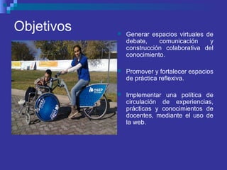 Objetivos  Generar espacios virtuales de
debate, comunicación y
construcción colaborativa del
conocimiento.
 Promover y fortalecer espacios
de práctica reflexiva.
 Implementar una política de
circulación de experiencias,
prácticas y conocimientos de
docentes, mediante el uso de
la web.
 