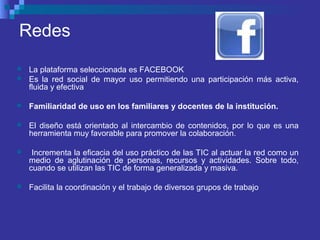 Redes
 La plataforma seleccionada es FACEBOOK
 Es la red social de mayor uso permitiendo una participación más activa,
fluida y efectiva
 Familiaridad de uso en los familiares y docentes de la institución.
 El diseño está orientado al intercambio de contenidos, por lo que es una
herramienta muy favorable para promover la colaboración.
 Incrementa la eficacia del uso práctico de las TIC al actuar la red como un
medio de aglutinación de personas, recursos y actividades. Sobre todo,
cuando se utilizan las TIC de forma generalizada y masiva.
 Facilita la coordinación y el trabajo de diversos grupos de trabajo
 