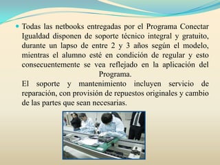  Todas las netbooks entregadas por el Programa Conectar
Igualdad disponen de soporte técnico integral y gratuito,
durante un lapso de entre 2 y 3 años según el modelo,
mientras el alumno esté en condición de regular y esto
consecuentemente se vea reflejado en la aplicación del
Programa.
El soporte y mantenimiento incluyen servicio de
reparación, con provisión de repuestos originales y cambio
de las partes que sean necesarias.
 