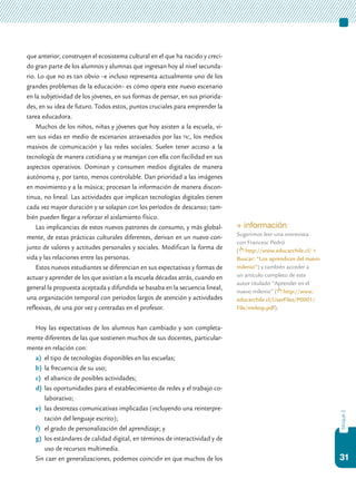 31
bloque2
que anterior, construyen el ecosistema cultural en el que ha nacido y creci-
do gran parte de los alumnos y alumnas que ingresan hoy al nivel secunda-
rio. Lo que no es tan obvio –e incluso representa actualmente uno de los
grandes problemas de la educación– es cómo opera este nuevo escenario
en la subjetividad de los jóvenes, en sus formas de pensar, en sus priorida-
des, en su idea de futuro. Todos estos, puntos cruciales para emprender la
tarea educadora.
Muchos de los niños, niñas y jóvenes que hoy asisten a la escuela, vi-
ven sus vidas en medio de escenarios atravesados por las tic, los medios
masivos de comunicación y las redes sociales. Suelen tener acceso a la
tecnología de manera cotidiana y se manejan con ella con facilidad en sus
aspectos operativos. Dominan y consumen medios digitales de manera
autónoma y, por tanto, menos controlable. Dan prioridad a las imágenes
en movimiento y a la música; procesan la información de manera discon-
tinua, no lineal. Las actividades que implican tecnologías digitales tienen
cada vez mayor duración y se solapan con los períodos de descanso; tam-
bién pueden llegar a reforzar el aislamiento físico.
Las implicancias de estos nuevos patrones de consumo, y más global-
mente, de estas prácticas culturales diferentes, derivan en un nuevo con-
junto de valores y actitudes personales y sociales. Modifican la forma de
vida y las relaciones entre las personas.
Estos nuevos estudiantes se diferencian en sus expectativas y formas de
actuar y aprender de los que asistían a la escuela décadas atrás, cuando en
general la propuesta aceptada y difundida se basaba en la secuencia lineal,
una organización temporal con períodos largos de atención y actividades
reflexivas, de una por vez y centradas en el profesor.
Hoy las expectativas de los alumnos han cambiado y son completa-
mente diferentes de las que sostienen muchos de sus docentes, particular-
mente en relación con:
a)	 el tipo de tecnologías disponibles en las escuelas;
b)	 la frecuencia de su uso;
c)	 el abanico de posibles actividades;
d)	 las oportunidades para el establecimiento de redes y el trabajo co-
laborativo;
e)	 las destrezas comunicativas implicadas (incluyendo una reinterpre-
tación del lenguaje escrito);
f)	 el grado de personalización del aprendizaje; y
g)	 los estándares de calidad digital, en términos de interactividad y de
uso de recursos multimedia.
Sin caer en generalizaciones, podemos coincidir en que muchos de los
+ información
Sugerimos leer una entrevista
con Francesc Pedró
( http://www.educarchile.cl/ >
Buscar: “Los aprendices del nuevo
milenio”) y también acceder a
un artículo completo de este
autor titulado “Aprender en el
nuevo milenio” ( http://www.
educarchile.cl/UserFiles/P0001/
File/nmlesp.pdf).
 