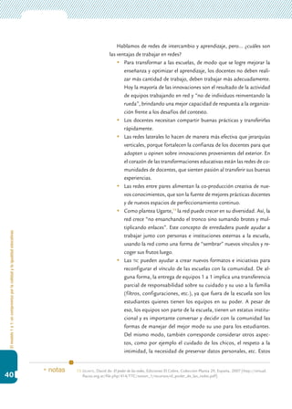 Elmodelo1a1:uncompromisoporlacalidadylaigualdadeducativas
40
Hablamos de redes de intercambio y aprendizaje, pero… ¿cuáles son
las ventajas de trabajar en redes?
	 Para transformar a las escuelas, de modo que se logre mejorar la
enseñanza y optimizar el aprendizaje, los docentes no deben reali-
zar más cantidad de trabajo, deben trabajar más adecuadamente.
Hoy la mayoría de las innovaciones son el resultado de la actividad
de equipos trabajando en red y “no de individuos reinventando la
rueda”, brindando una mejor capacidad de respuesta a la organiza-
ción frente a los desafíos del contexto.
	 Los docentes necesitan compartir buenas prácticas y transferirlas
rápidamente.
	 Las redes laterales lo hacen de manera más efectiva que jerarquías
verticales, porque fortalecen la confianza de los docentes para que
adopten u opinen sobre innovaciones provenientes del exterior. En
el corazón de las transformaciones educativas están las redes de co-
munidades de docentes, que sienten pasión al transferir sus buenas
experiencias.
	 Las redes entre pares alimentan la co-producción creativa de nue-
vos conocimientos, que son la fuente de mejores prácticas docentes
y de nuevos espacios de perfeccionamiento continuo.
	 Como plantea Ugarte,13
la red puede crecer en su diversidad. Así, la
red crece “no ensanchando el tronco sino sumando brotes y mul-
tiplicando enlaces”. Este concepto de enredadera puede ayudar a
trabajar junto con personas e instituciones externas a la escuela,
usando la red como una forma de “sembrar” nuevos vínculos y re-
coger sus frutos luego.
	 Las tic pueden ayudar a crear nuevos formatos e iniciativas para
reconfigurar el vínculo de las escuelas con la comunidad. De al-
guna forma, la entrega de equipos 1 a 1 implica una transferencia
parcial de responsabilidad sobre su cuidado y su uso a la familia
(filtros, configuraciones, etc.), ya que fuera de la escuela son los
estudiantes quienes tienen los equipos en su poder. A pesar de
eso, los equipos son parte de la escuela, tienen un estatus institu-
cional y es importante conversar y decidir con la comunidad las
formas de manejar del mejor modo su uso para los estudiantes.
Del mismo modo, también corresponde considerar otros aspec-
tos, como por ejemplo el cuidado de los chicos, el respeto a la
intimidad, la necesidad de preservar datos personales, etc. Estos
13.	Ugarte, David de: El poder de las redes, Ediciones El Cobre, Colección Planta 29, España, 2007 [http://virtual.
flacso.org.ar/file.php/414/TTC/sesion_1/recursos/el_poder_de_las_redes.pdf].
* notas
 