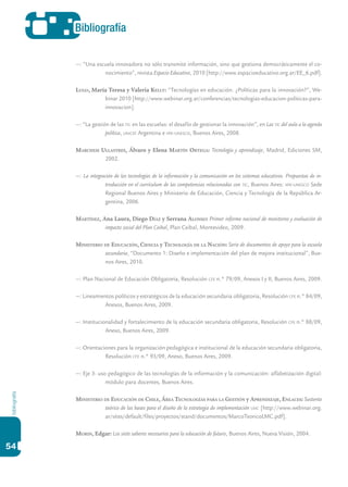 bibliografía
54
Bibliografía
—: “Una escuela innovadora no sólo transmite información, sino que gestiona democráticamente el co-
nocimiento”, revista Espacio Educativo, 2010 [http://www.espacioeducativo.org.ar/EE_6.pdf].
Lugo, María Teresa y Valeria Kelly: “Tecnologías en educación. ¿Políticas para la innovación?”, We-
binar 2010 [http://www.webinar.org.ar/conferencias/tecnologias-educacion-politicas-para-
innovacion].
—: “La gestión de las tic en las escuelas: el desafío de gestionar la innovación”, en Las tic del aula a la agenda
política, unicef Argentina e iipe-unesco, Buenos Aires, 2008.
Marchesi Ullastres, Álvaro y Elena Martín Ortega: Tecnología y aprendizaje, Madrid, Ediciones SM,
2002.
—: La integración de las tecnologías de la información y la comunicación en los sistemas educativos. Propuestas de in-
troducción en el currículum de las competencias relacionadas con tic, Buenos Aires: iipe-unesco Sede
Regional Buenos Aires y Ministerio de Educación, Ciencia y Tecnología de la República Ar-
gentina, 2006.
Martínez, Ana Laura, Diego Díaz y Serrana Alonso: Primer informe nacional de monitoreo y evaluación de
impacto social del Plan Ceibal, Plan Ceibal, Montevideo, 2009.
Ministerio de Educación, Ciencia y Tecnología de la Nación: Serie de documentos de apoyo para la escuela
secundaria, “Documento 1: Diseño e implementación del plan de mejora institucional”, Bue-
nos Aires, 2010.
—: Plan Nacional de Educación Obligatoria, Resolución cfe n.° 79/09, Anexos I y II, Buenos Aires, 2009.
—: Lineamientos políticos y estratégicos de la educación secundaria obligatoria, Resolución cfe n.° 84/09,
Anexos, Buenos Aires, 2009.
—: Institucionalidad y fortalecimiento de la educación secundaria obligatoria, Resolución cfe n.° 88/09,
Anexo, Buenos Aires, 2009.
—: Orientaciones para la organización pedagógica e institucional de la educación secundaria obligatoria,
Resolución cfe n.° 93/09, Anexo, Buenos Aires, 2009.
—: Eje 3: uso pedagógico de las tecnologías de la información y la comunicación: alfabetización digital:
módulo para docentes, Buenos Aires.
Ministerio de Educación de Chile, Área Tecnologías para la Gestión y Aprendizaje, Enlaces: Sustento
teórico de las bases para el diseño de la estrategia de implementación lmc [http://www.webinar.org.
ar/sites/default/files/proyectos/stand/documentos/MarcoTeoricoLMC.pdf].
Morin, Edgar: Los siete saberes necesarios para la educación de futuro, Buenos Aires, Nueva Visión, 2004.
 