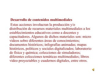 Desarrollo de contenidos multimediales
 Estas acciones involucran la producción y/o
distribución de recursos materiales multimediales a los
establecimientos educativos como a docentes y
capacitadores. Algunos de dichos materiales son: micro
videos sobre diferentes áreas de conocimientos;
documentos históricos; infografías animadas; mapas
históricos, políticos y sociales digitalizados; laboratorio
de física y química; colecciones de simuladores;
diferentes colecciones temáticas multimediales; libros
video proyectables y cuadernos digitales, entre otros.
 