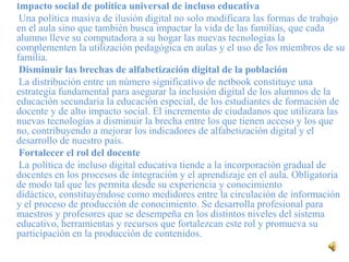 Impacto social de política universal de incluso educativa
 Una política masiva de ilusión digital no solo modificara las formas de trabajo
en el aula sino que también busca impactar la vida de las familias, que cada
alumno lleve su computadora a su hogar las nuevas tecnologías la
complementen la utilización pedagógica en aulas y el uso de los miembros de su
familia.
 Disminuir las brechas de alfabetización digital de la población
 La distribución entre un número significativo de netbook constituye una
estrategia fundamental para asegurar la inclusión digital de los alumnos de la
educación secundaria la educación especial, de los estudiantes de formación de
docente y de alto impacto social. El incremento de ciudadanos que utilizara las
nuevas tecnologías a disminuir la brecha entre los que tienen acceso y los que
no, contribuyendo a mejorar los indicadores de alfabetización digital y el
desarrollo de nuestro país.
 Fortalecer el rol del docente
 La política de incluso digital educativa tiende a la incorporación gradual de
docentes en los procesos de integración y el aprendizaje en el aula. Obligatoria
de modo tal que les permita desde su experiencia y conocimiento
didáctico, constituyéndose como medidores entre la circulación de información
y el proceso de producción de conocimiento. Se desarrolla profesional para
maestros y profesores que se desempeña en los distintos niveles del sistema
educativo, herramientas y recursos que fortalezcan este rol y promueva su
participación en la producción de contenidos.
 