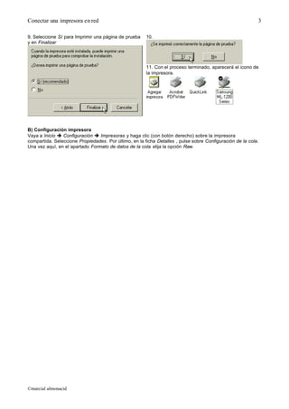 Conectar una impresora en red
©marcial almonacid
3
9. Seleccione Sí para Imprimir una página de prueba
y en Finalizar
10.
11. Con el proceso terminado, aparecerá el icono de
la impresora.
B) Configuración impresora
Vaya a Inicio è Configuración è Impresoras y haga clic (con botón derecho) sobre la impresora
compartida. Seleccione Propiedades. Por último, en la ficha Detalles , pulse sobre Configuración de la cola.
Una vez aquí, en el apartado Formato de datos de la cola elija la opción Raw.
 