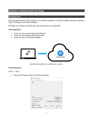 1
Conectar a instancia GCP con Putty.
Introducción.
Este documento muestra como conectar a una instancia alojada en la nube de Google utilizando el software
Putty y PuTTYgen en un entorno Windows.
PuTTYgen es un software utilizado para crear llaves públicas y privadas SSH.
Prerrequisitos.
• Contar con una cuenta Google Cloud Platform.
• Contar con una maquina creada de ejemplo.
• Contar con Putty y PuTTYgen instalado.
Representación gráfica de la configuración a realizar.
Procedimiento.
Parte 1 - Putty
• Ejecutar PuTTYgen y hacer clic en botón Generate.
 