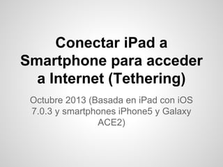 Conectar iPad a
Smartphone para acceder
a Internet (Tethering)
Octubre 2013 (Basada en iPad con iOS
7.0.3 y smartphones iPhone5 y Galaxy
ACE2)

 