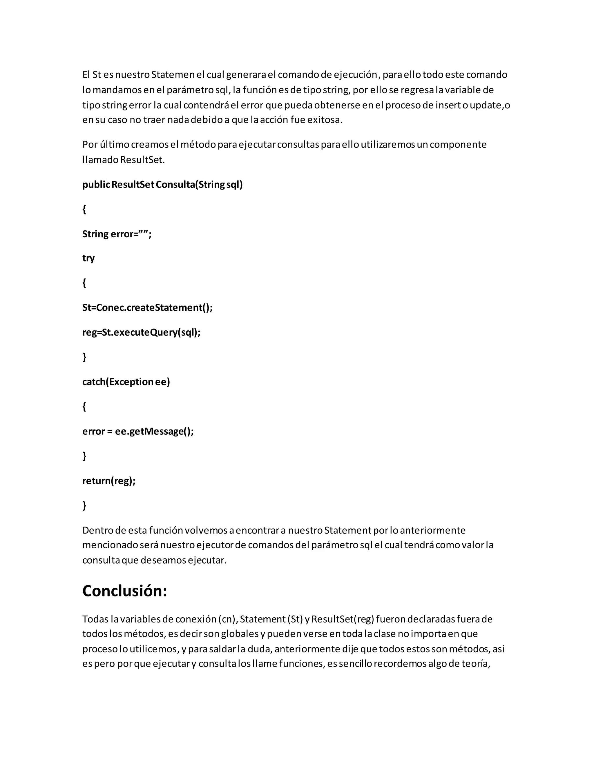 El St esnuestroStatemenel cual generarael comandode ejecución,paraellotodoeste comando
lomandamosenel parámetrosql,la funciónesde tipostring,por ellose regresalavariable de
tipostringerror la cual contendráel error que puedaobtenerse enel procesode insertoupdate,o
ensu caso no traer nadadebidoa que laacción fue exitosa.
Por últimocreamosel métodoparaejecutarconsultasparaelloutilizaremosuncomponente
llamadoResultSet.
publicResultSetConsulta(Stringsql)
{
String error=””;
try
{
St=Conec.createStatement();
reg=St.executeQuery(sql);
}
catch(Exceptionee)
{
error = ee.getMessage();
}
return(reg);
}
Dentrode esta funciónvolvemosaencontrara nuestroStatementporloanteriormente
mencionadoseránuestroejecutorde comandosdel parámetrosql el cual tendrácomovalorla
consultaque deseamosejecutar.
Conclusión:
Todas lavariablesde conexión(cn),Statement(St) yResultSet(reg) fuerondeclaradasfuerade
todoslosmétodos,esdecirsonglobalesypuedenverse entodalaclase noimportaenque
procesoloutilicemos,yparasaldarla duda,anteriormente dije que todosestossonmétodos,asi
espero porque ejecutary consultalosllame funciones,essencillorecordemosalgode teoría,
 