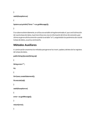}
catch(Exceptionee)
{
System.out.println(“Error:” + ee.getMessage());
}
Si se observadetenidamente,se utilizaunavariable stringdenominadaurl,que seráladirección
de nuestrabase de datos,laprimera líneanos crea lainformacióndel driverde conexiónypor
últimose generadichaconexión usandolavariable“cn”y asignándole losparámetros de rutade
la base de datos, usuarioy contraseña.
Métodos Auxiliares
A continuación crearemoslos métodos paragenerarlosinsert,update ydeletesde losregistros
de la base de datos.
publicString Ejecutar(String sql)
{
String error=””;
try
{
St=Conec.createStatement();
St.execute(sql);
}
catch(Exceptionex)
{
error = ex.getMessage();
}
return(error);
}
 