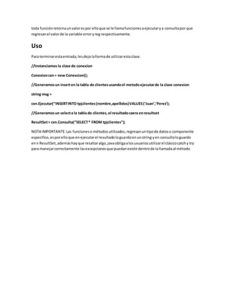 toda funciónretornaunvalorespor elloque se le llamafuncionesaejecutarya consultapor que
regresanel valorde la variable erroryreg respectivamente.
Uso
Para terminarestaentrada,lesdejolaformade utilizarestaclase.
//Instanciamos la clase de conexion
Conexioncxn= new Conexcion();
//Generamosun inserten la tabla de clientesusandoel metodoejecutarde la clase conexion
string msg =
cxn.Ejecutar(“INSERTINTO tpjclientes(nombre,apellidos)VALUES(‘Juan’,’Perez’);
//Generamosun selecta la tabla de clientes, el resultadocaera enresultset
ResultSet= cxn.Consulta(“SELECT* FROM tpjclientes”);
NOTA IMPORTANTE:Las funcioneso métodos utilizados,regresanuntipode datoso componente
especifico,esporelloque enejecutarel resultadologuardoenunstring yen consultaloguardo
enn ResultSet,ademáshayque resaltaralgo,javaobligaalosusuariosutilizarel clásicocatchy try
para manejarcorrectamente lasexcepcionesque puedanexistirdentrode lallamadaal método
 