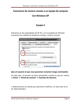 Realizar conexión remota con Windows XP

Conectarse de manera remota a un equipo de computo
Con Windows XP

Equipo 4
Entramos en las propiedades de Mi PC y en la pestaña de ‘Remoto’
marcamos las casillas de asistencia remota y control remoto:

Que el usuario al que nos queremos conectar tenga contraseña:
En este caso, el servidor ya tiene contraseña, cuando no sea así, vamos
a Inicio -> Panel de control -> Cuentas de Usuario:

Y seleccionamos la cuenta que queremos modificar, en este caso es la
de ‘Administrador’.

Brinda soporte técnico a distancia Equipo 4

Página 1

 