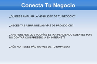 Conecta Tu Negocio
¿QUIERES AMPLIAR LA VISIBILIDAD DE TU NEGOCIO?


¿NECESITAS ABRIR NUEVAS VÍAS DE PROMOCIÓN?


¿HAS PENSADO QUE PODRÍAS ESTAR PERDIENDO CLIENTES POR
NO CONTAR CON PRESENCIA EN INTERNET?


¿AÚN NO TIENES PÁGINA WEB DE TU EMPRESA?
 