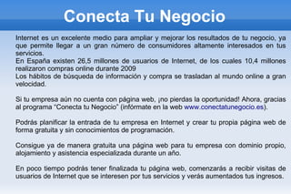 Conecta Tu Negocio
Internet es un excelente medio para ampliar y mejorar los resultados de tu negocio, ya
que permite llegar a un gran número de consumidores altamente interesados en tus
servicios.
En España existen 26,5 millones de usuarios de Internet, de los cuales 10,4 millones
realizaron compras online durante 2009
Los hábitos de búsqueda de información y compra se trasladan al mundo online a gran
velocidad.

Si tu empresa aún no cuenta con página web, ¡no pierdas la oportunidad! Ahora, gracias
al programa “Conecta tu Negocio” (infórmate en la web www.conectatunegocio.es).

Podrás planificar la entrada de tu empresa en Internet y crear tu propia página web de
forma gratuita y sin conocimientos de programación.

Consigue ya de manera gratuita una página web para tu empresa con dominio propio,
alojamiento y asistencia especializada durante un año.

En poco tiempo podrás tener finalizada tu página web, comenzarás a recibir visitas de
usuarios de Internet que se interesen por tus servicios y verás aumentados tus ingresos.
 