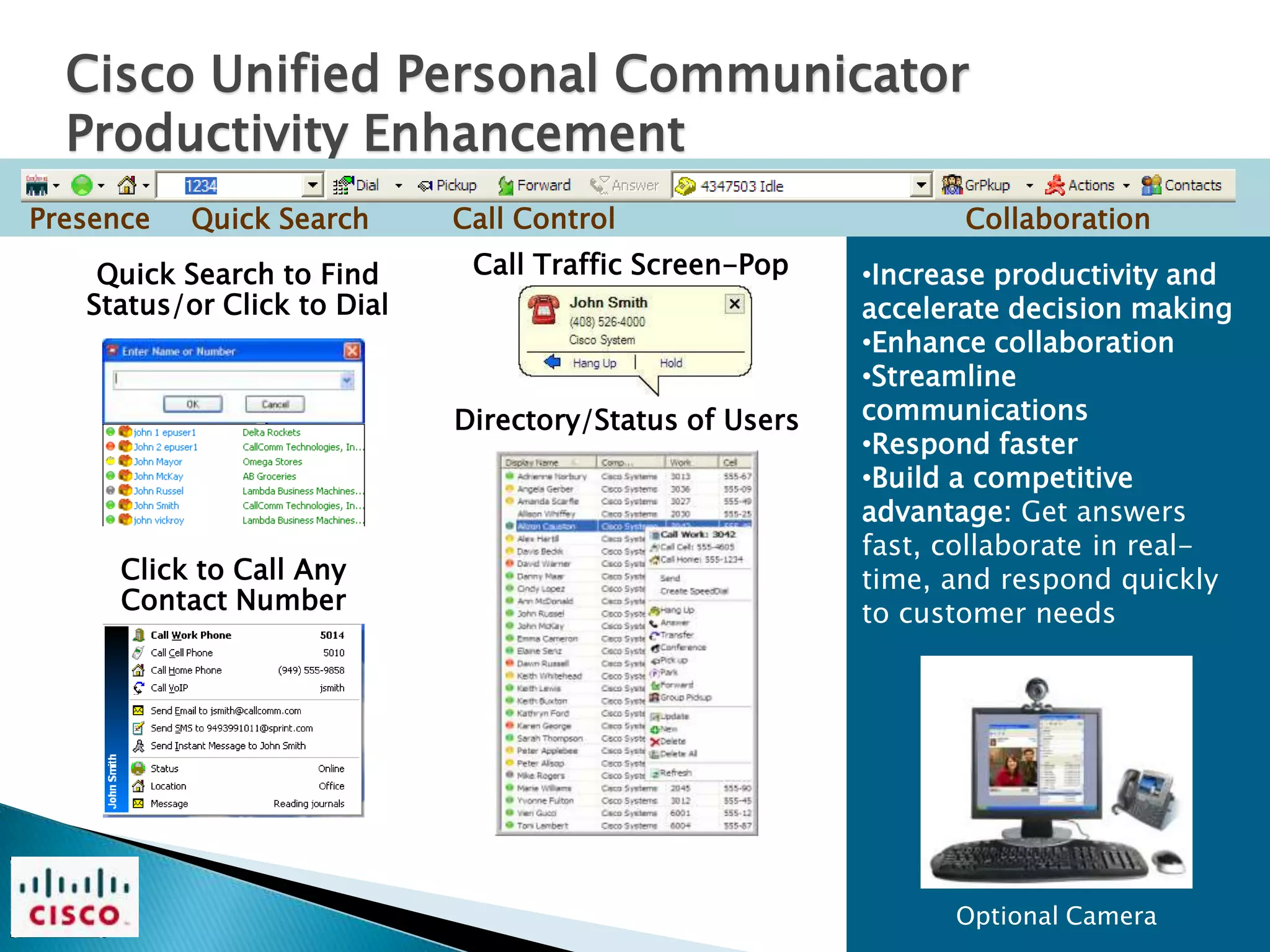 Cisco Unified Personal Communicator
  Productivity Enhancement
Presence   Quick Search      Call Control                       Collaboration
    Quick Search to Find      Call Traffic Screen-Pop    •Increase productivity and
   Status/or Click to Dial                               accelerate decision making
                                                         •Enhance collaboration
                                                         •Streamline
                             Directory/Status of Users   communications
                                                         •Respond faster
                                                         •Build a competitive
                                                         advantage: Get answers
                                                         fast, collaborate in real-
      Click to Call Any                                  time, and respond quickly
      Contact Number                                     to customer needs




                                                               Optional Camera
 
